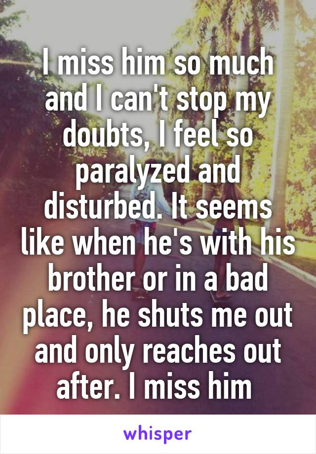 I miss him so much and I can't stop my doubts, I feel so paralyzed and disturbed. It seems like when he's with his brother or in a bad place, he shuts me out and only reaches out after. I miss him 