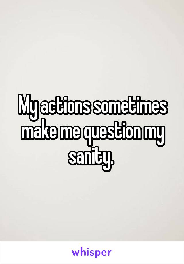 My actions sometimes make me question my sanity. 