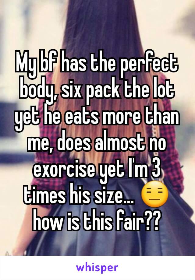 My bf has the perfect body, six pack the lot yet he eats more than me, does almost no exorcise yet I'm 3 times his size... 😑 how is this fair??