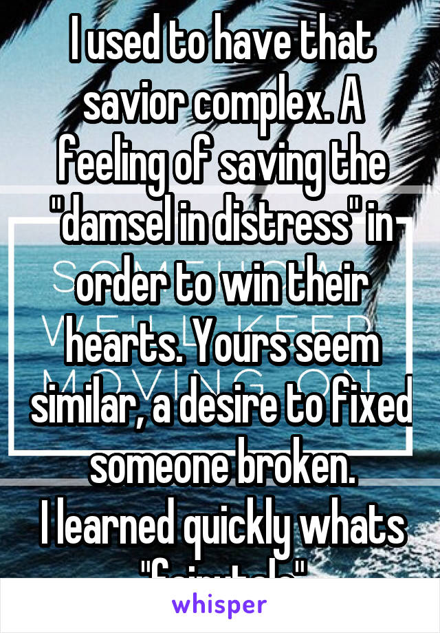 I used to have that savior complex. A feeling of saving the "damsel in distress" in order to win their hearts. Yours seem similar, a desire to fixed someone broken.
I learned quickly whats "fairytale"