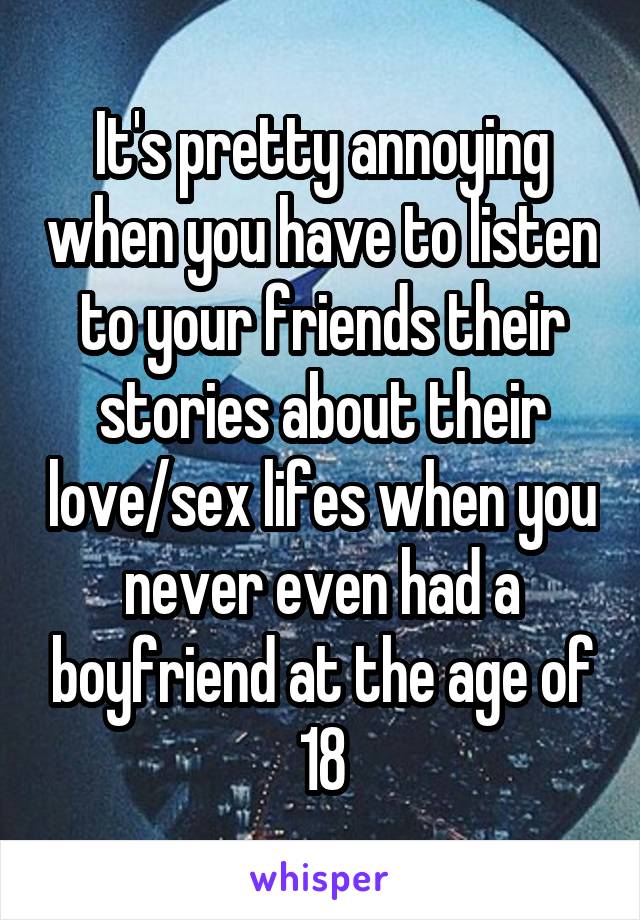 It's pretty annoying when you have to listen to your friends their stories about their love/sex lifes when you never even had a boyfriend at the age of 18