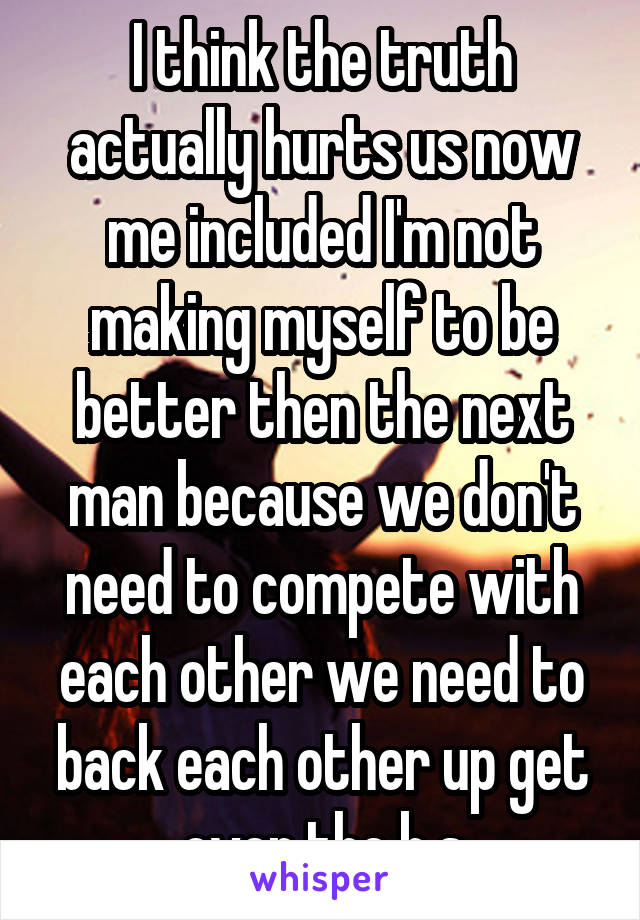 I think the truth actually hurts us now me included I'm not making myself to be better then the next man because we don't need to compete with each other we need to back each other up get over the b.s