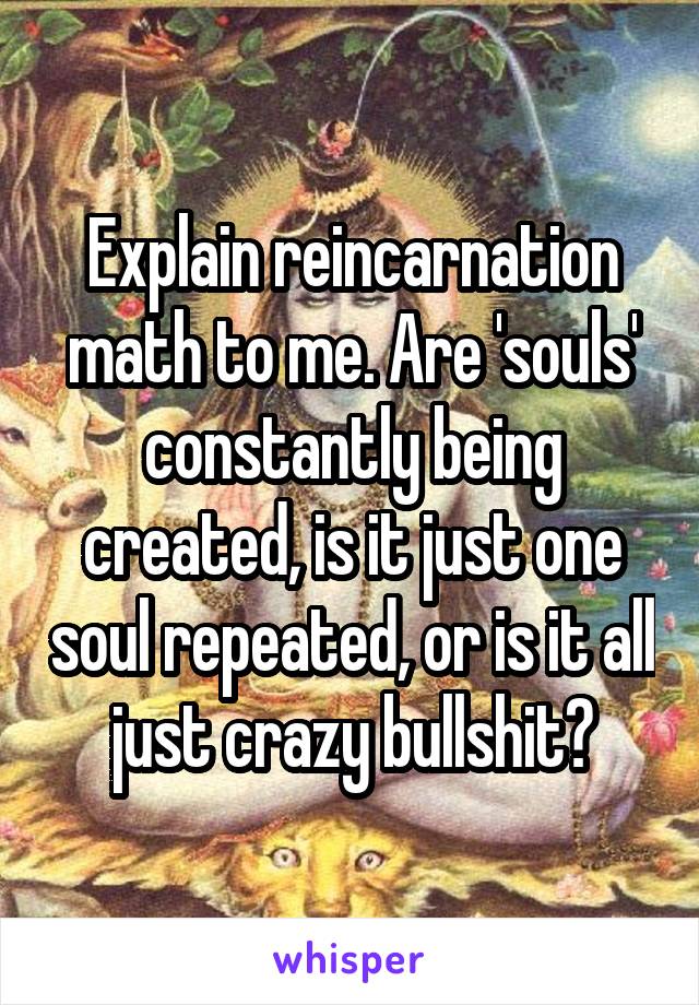 Explain reincarnation math to me. Are 'souls' constantly being created, is it just one soul repeated, or is it all just crazy bullshit?