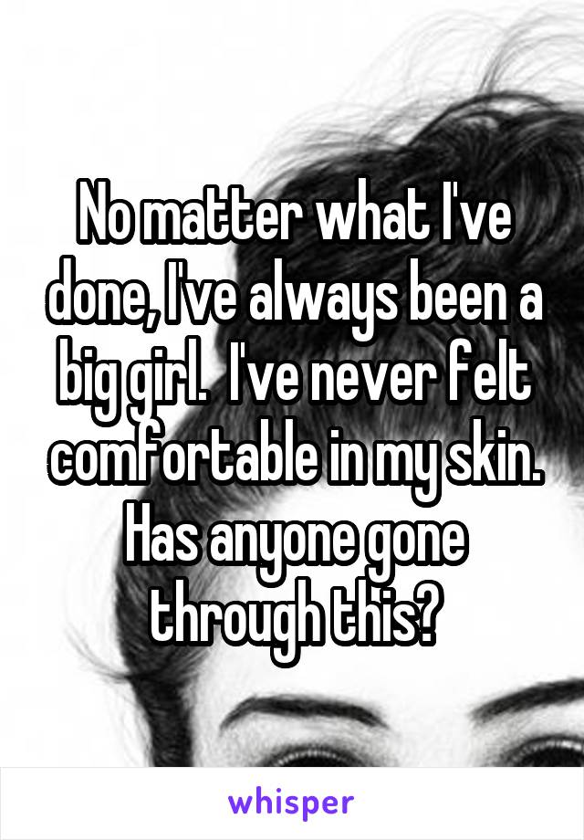 No matter what I've done, I've always been a big girl.  I've never felt comfortable in my skin. Has anyone gone through this?