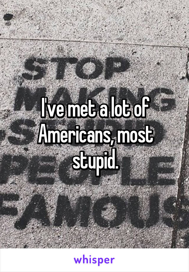 I've met a lot of Americans, most stupid.