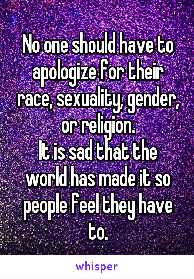 No one should have to apologize for their race, sexuality, gender, or religion.
It is sad that the world has made it so people feel they have to.