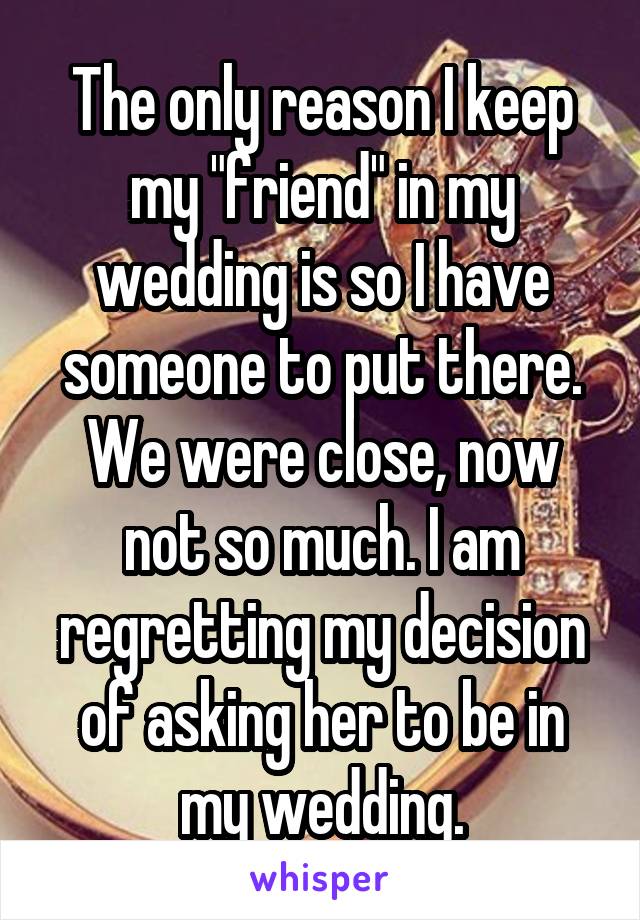 The only reason I keep my "friend" in my wedding is so I have someone to put there. We were close, now not so much. I am regretting my decision of asking her to be in my wedding.