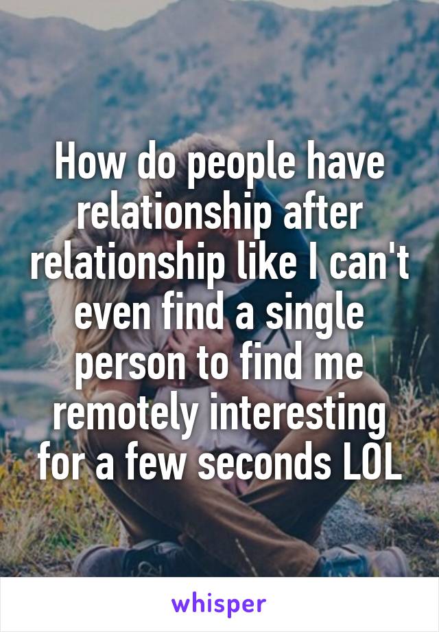 How do people have relationship after relationship like I can't even find a single person to find me remotely interesting for a few seconds LOL