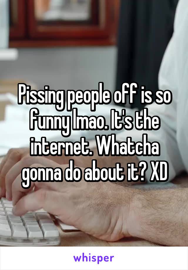 Pissing people off is so funny lmao. It's the internet. Whatcha gonna do about it? XD