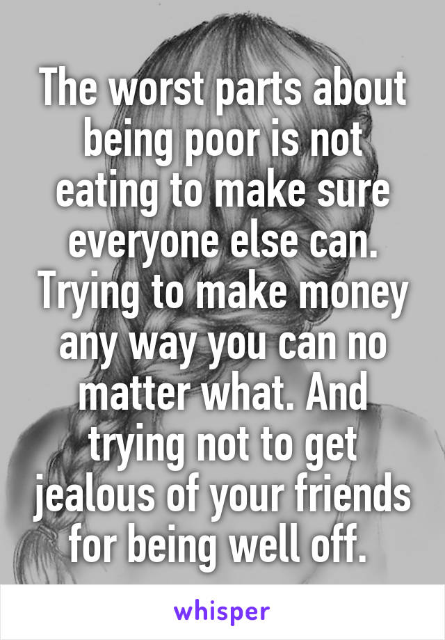 The worst parts about being poor is not eating to make sure everyone else can. Trying to make money any way you can no matter what. And trying not to get jealous of your friends for being well off. 