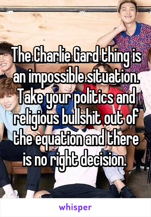 The Charlie Gard thing is an impossible situation. Take your politics and religious bullshit out of the equation and there is no right decision. 