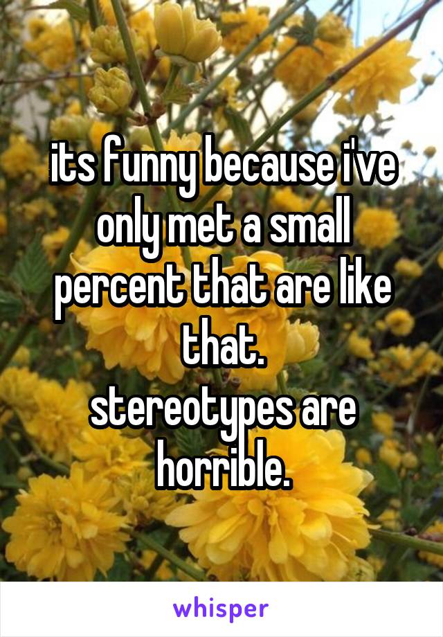 its funny because i've only met a small percent that are like that.
stereotypes are horrible.