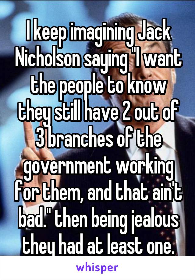 I keep imagining Jack Nicholson saying "I want the people to know they still have 2 out of 3 branches of the government working for them, and that ain't bad." then being jealous they had at least one.