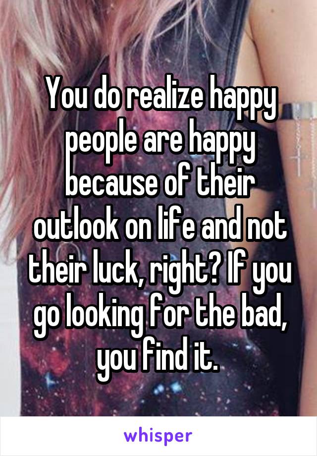 You do realize happy people are happy because of their outlook on life and not their luck, right? If you go looking for the bad, you find it. 