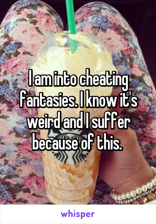 I am into cheating fantasies. I know it's weird and I suffer because of this. 