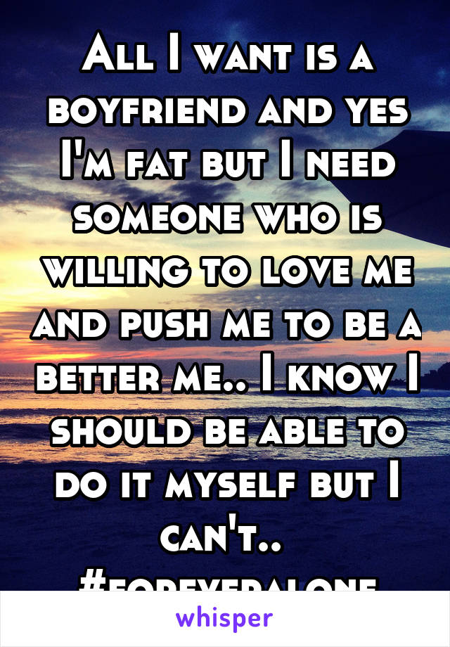 All I want is a boyfriend and yes I'm fat but I need someone who is willing to love me and push me to be a better me.. I know I should be able to do it myself but I can't.. 
#foreveralone