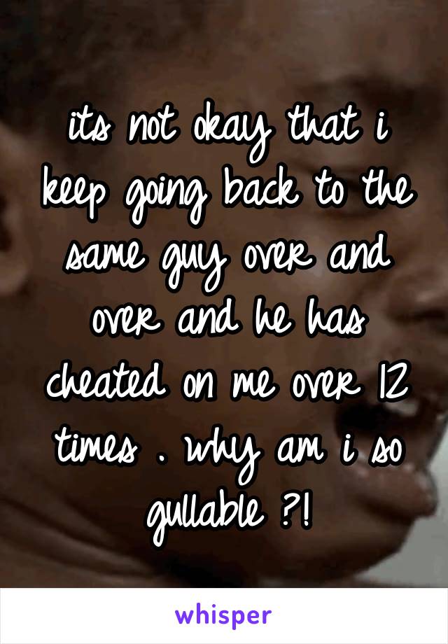 its not okay that i keep going back to the same guy over and over and he has cheated on me over 12 times . why am i so gullable ?!