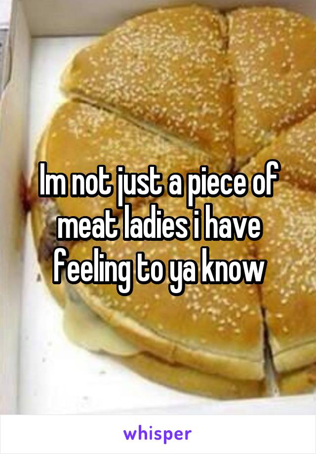 Im not just a piece of meat ladies i have feeling to ya know