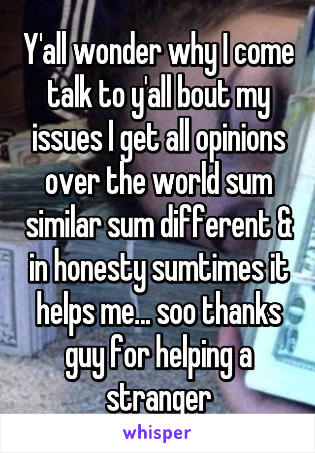 Y'all wonder why I come talk to y'all bout my issues I get all opinions over the world sum similar sum different & in honesty sumtimes it helps me... soo thanks guy for helping a stranger