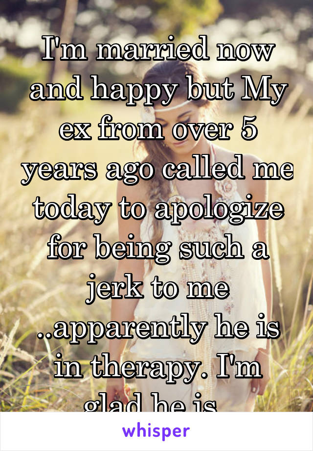 I'm married now and happy but My ex from over 5 years ago called me today to apologize for being such a jerk to me ..apparently he is in therapy. I'm glad he is. 