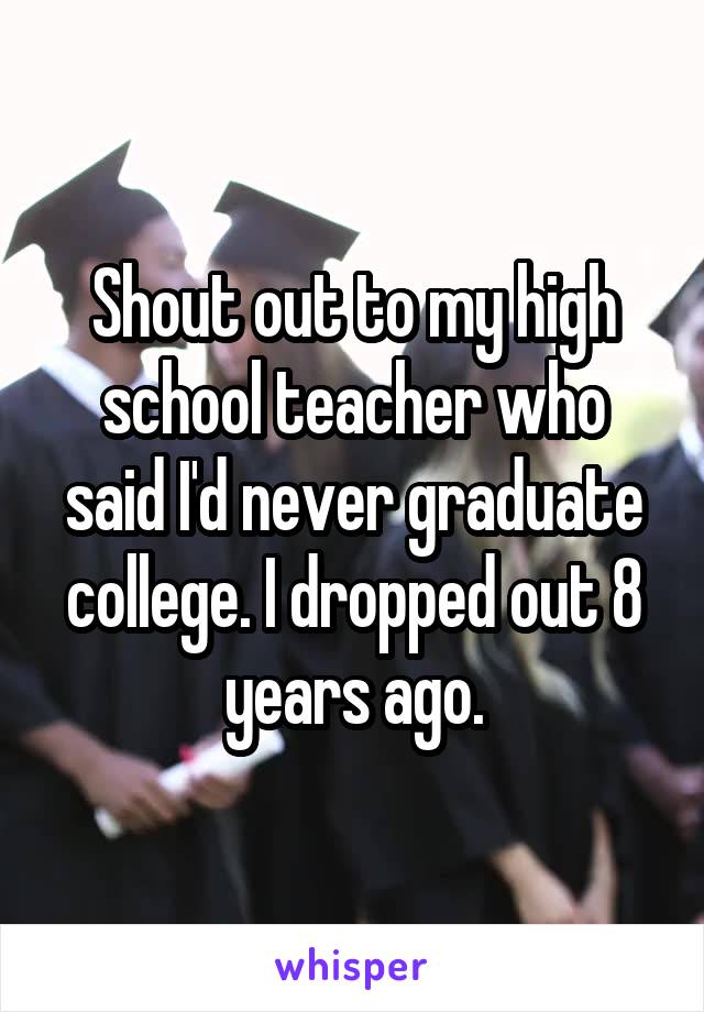 Shout out to my high school teacher who said I'd never graduate college. I dropped out 8 years ago.