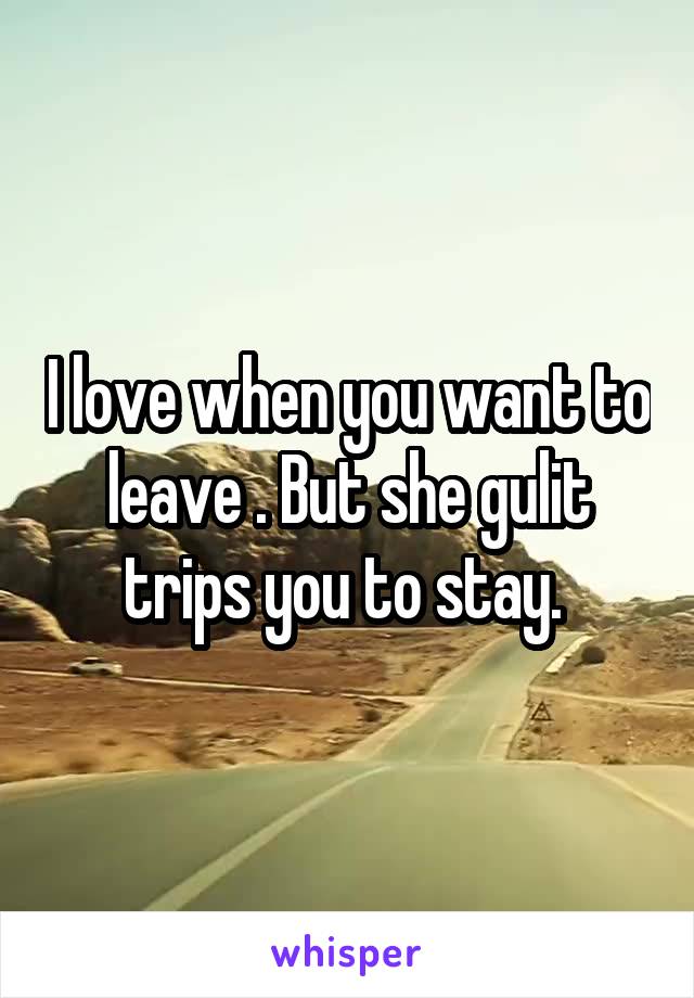 I love when you want to leave . But she gulit trips you to stay. 