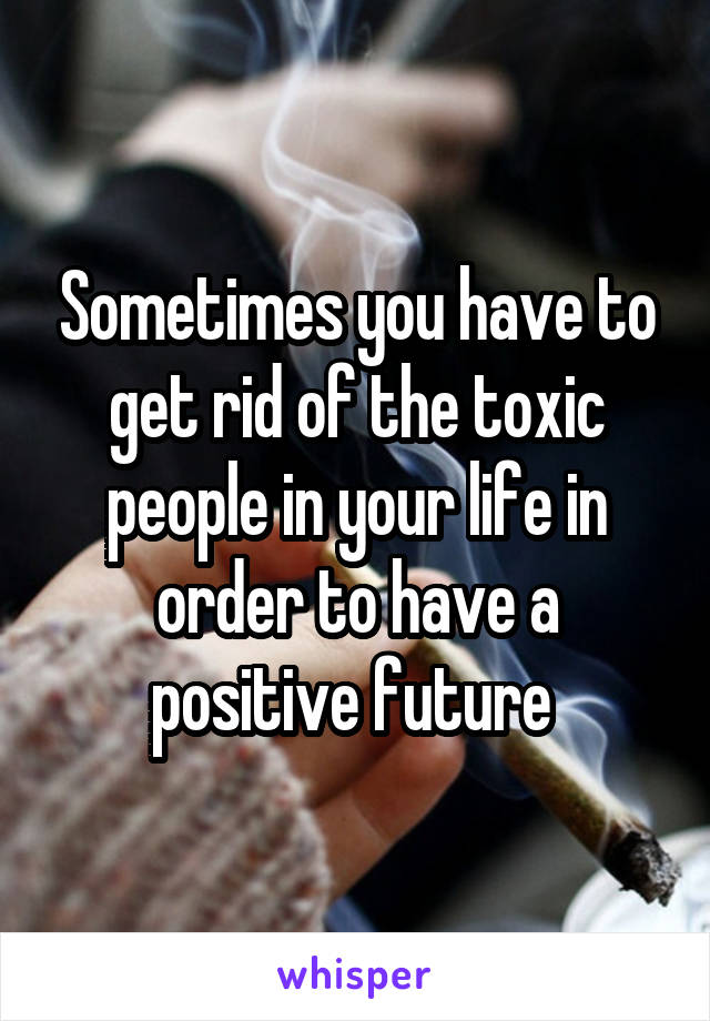 Sometimes you have to get rid of the toxic people in your life in order to have a positive future 