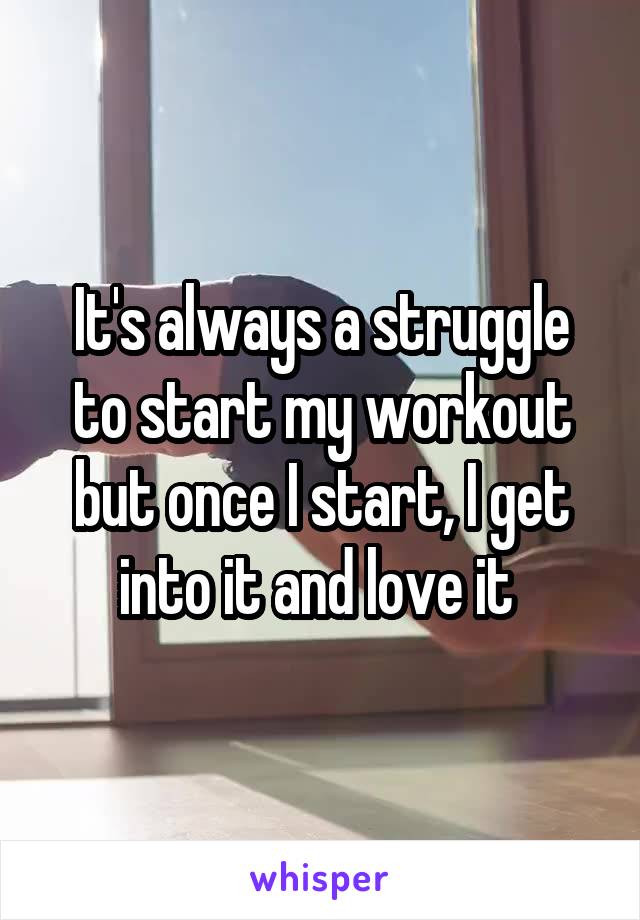 It's always a struggle to start my workout but once I start, I get into it and love it 