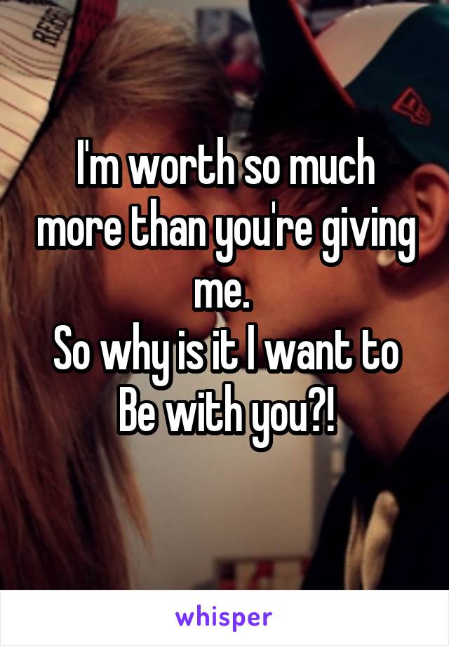 I'm worth so much more than you're giving me. 
So why is it I want to
Be with you?!
