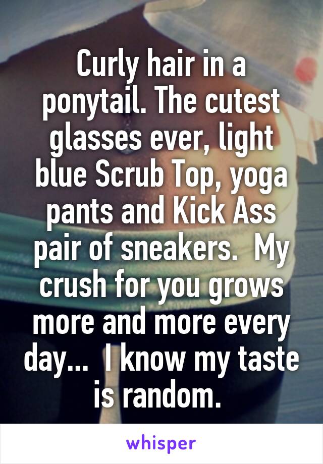 Curly hair in a ponytail. The cutest glasses ever, light blue Scrub Top, yoga pants and Kick Ass pair of sneakers.  My crush for you grows more and more every day...  I know my taste is random. 