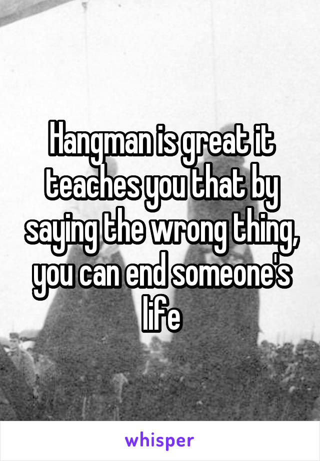 Hangman is great it teaches you that by saying the wrong thing, you can end someone's life