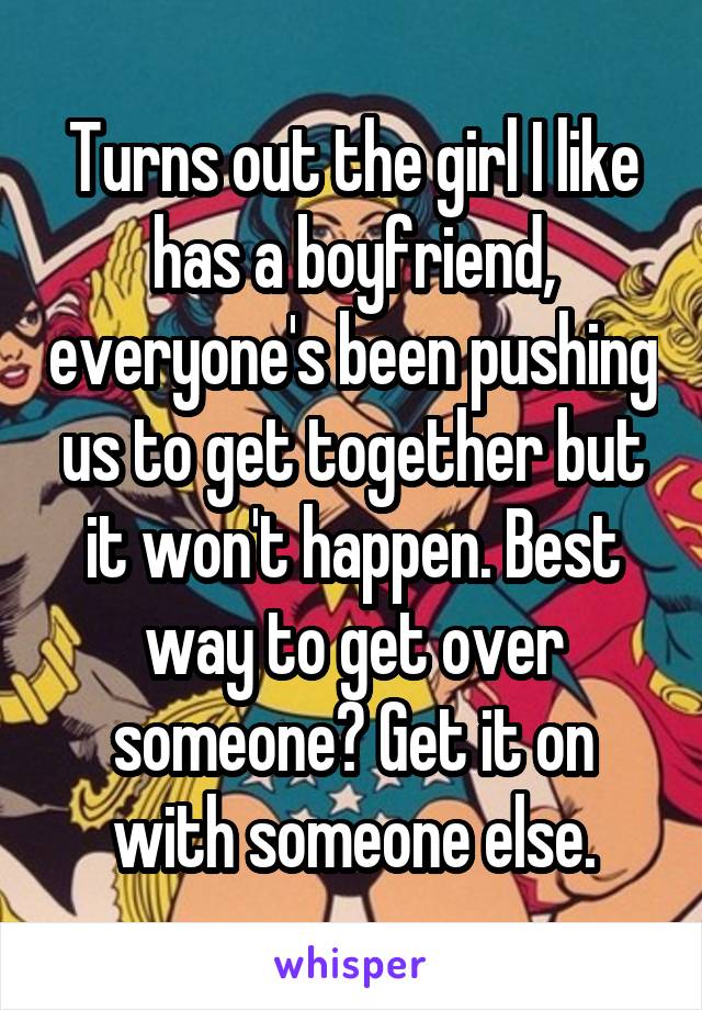 Turns out the girl I like has a boyfriend, everyone's been pushing us to get together but it won't happen. Best way to get over someone? Get it on with someone else.