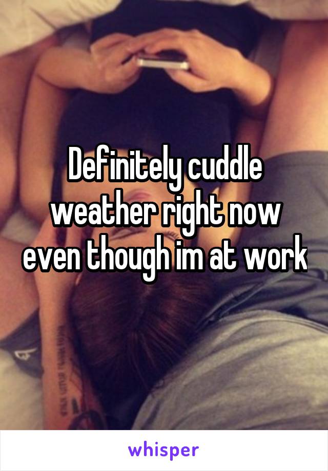 Definitely cuddle weather right now even though im at work 