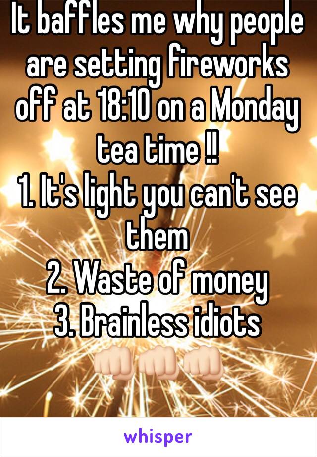 It baffles me why people are setting fireworks off at 18:10 on a Monday tea time !!
1. It's light you can't see them 
2. Waste of money 
3. Brainless idiots 
👊🏻👊🏻👊🏻