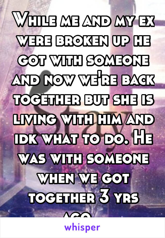 While me and my ex were broken up he got with someone and now we're back together but she is living with him and idk what to do. He was with someone when we got together 3 yrs ago...