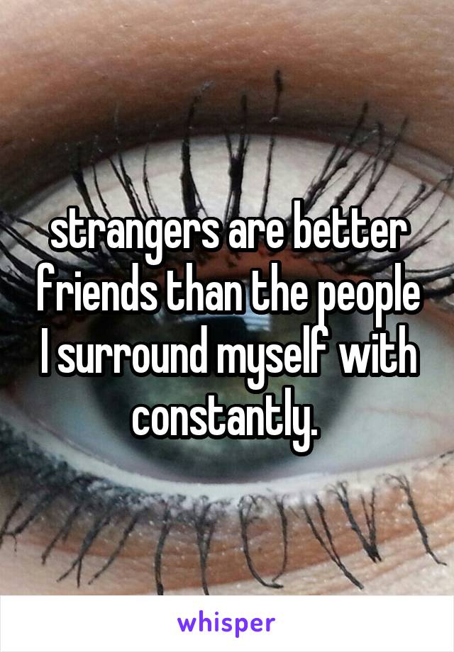 strangers are better friends than the people I surround myself with constantly. 