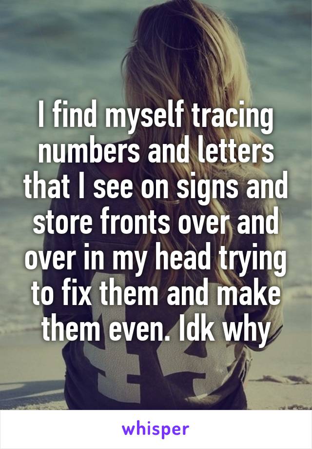 I find myself tracing numbers and letters that I see on signs and store fronts over and over in my head trying to fix them and make them even. Idk why