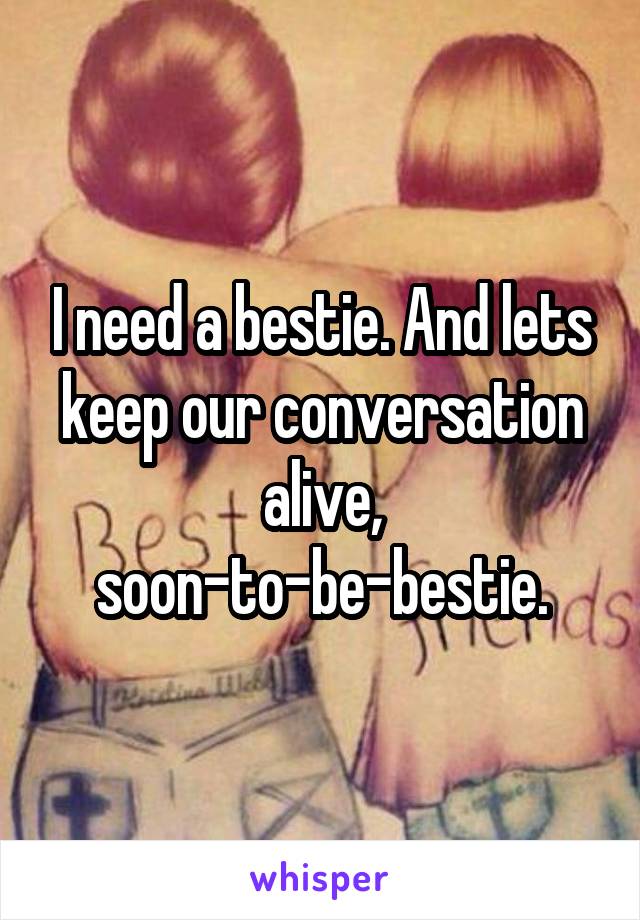 I need a bestie. And lets keep our conversation alive, soon-to-be-bestie.