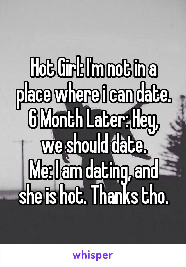 Hot Girl: I'm not in a place where i can date.
6 Month Later: Hey, we should date.
Me: I am dating, and she is hot. Thanks tho.