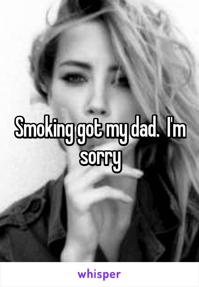 Smoking got my dad.  I'm sorry