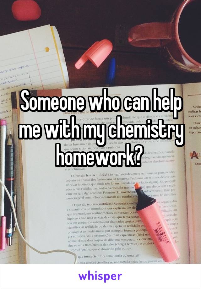 Someone who can help me with my chemistry homework? 
