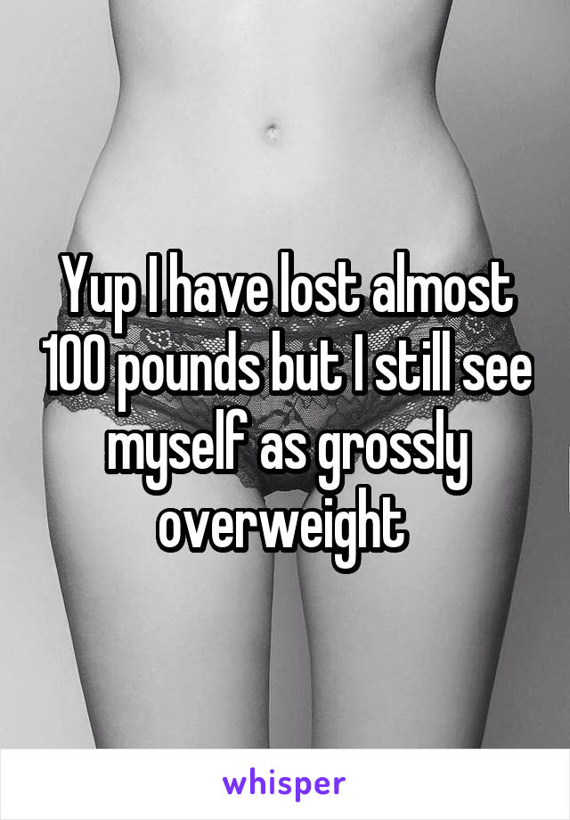 Yup I have lost almost 100 pounds but I still see myself as grossly overweight 