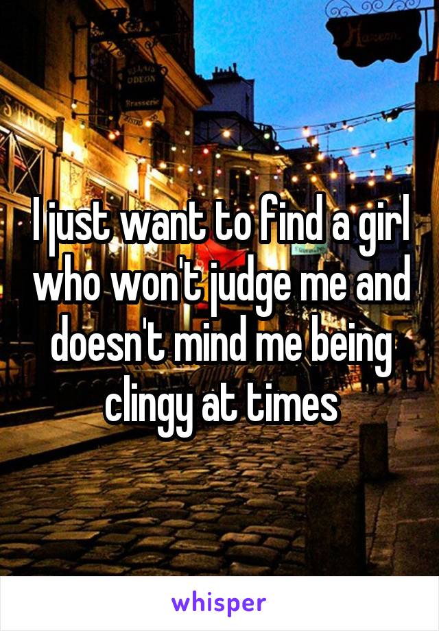 I just want to find a girl who won't judge me and doesn't mind me being clingy at times