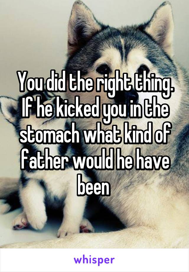 You did the right thing. If he kicked you in the stomach what kind of father would he have been 