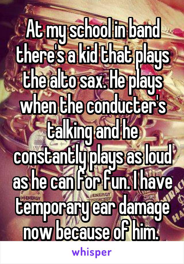 At my school in band there's a kid that plays the alto sax. He plays when the conducter's talking and he constantly plays as loud as he can for fun. I have temporary ear damage now because of him. 