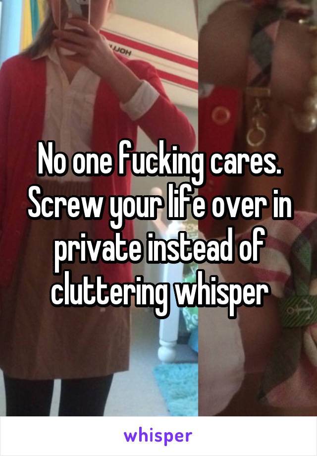 No one fucking cares. Screw your life over in private instead of cluttering whisper