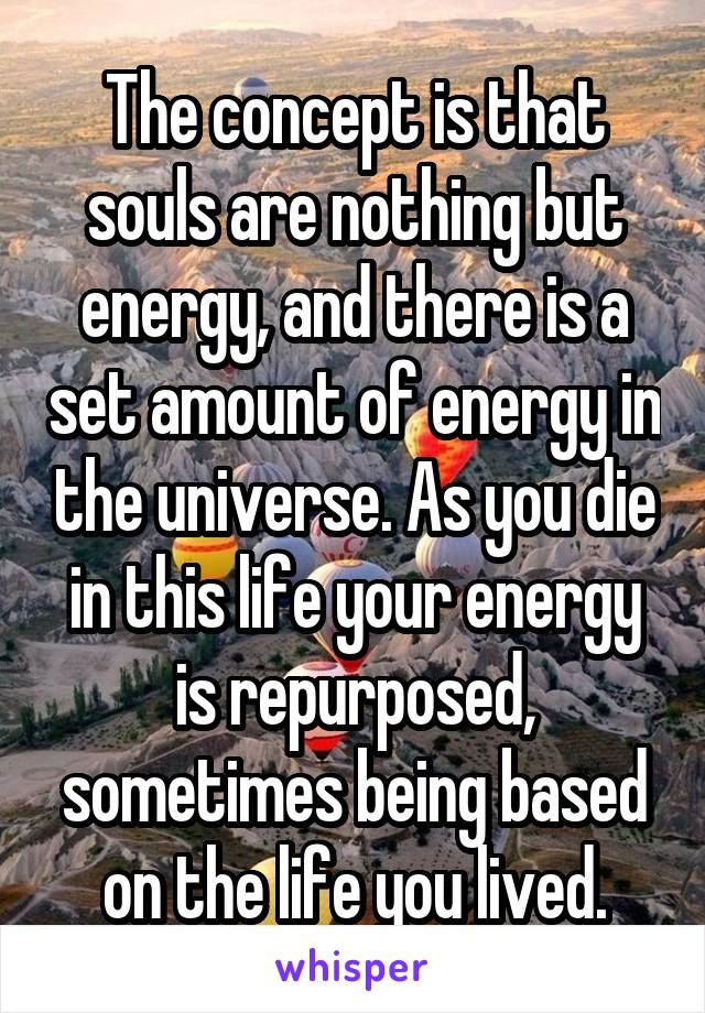 The concept is that souls are nothing but energy, and there is a set amount of energy in the universe. As you die in this life your energy is repurposed, sometimes being based on the life you lived.