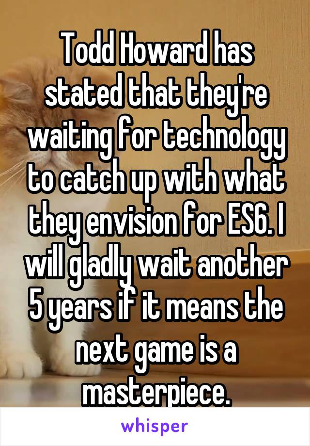 Todd Howard has stated that they're waiting for technology to catch up with what they envision for ES6. I will gladly wait another 5 years if it means the next game is a masterpiece.