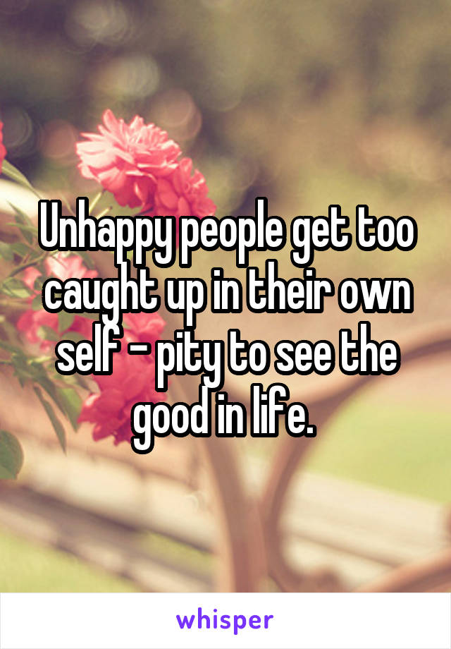 Unhappy people get too caught up in their own self - pity to see the good in life. 