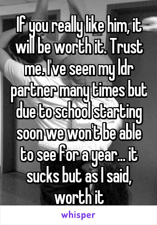 If you really like him, it will be worth it. Trust me. I've seen my ldr partner many times but due to school starting soon we won't be able to see for a year... it sucks but as I said, worth it